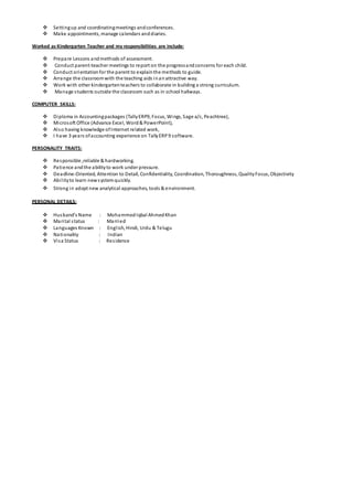  Settingup and coordinatingmeetings andconferences.
 Make appointments, manage calendars anddiaries.
Worked as Kindergarten Teacher and my responsibilities are include:
 Prepare Lessons andmethods of assessment.
 Conduct parent-teacher meetings to report on the progressandconcerns for each child.
 Conduct orientationfor the parent to explainthe methods to guide.
 Arrange the classroomwith the teaching aids inanattractive way.
 Work with other kindergartenteachers to collaborate in building a strong curriculum.
 Manage students outside the classroom such as in school hallways.
COMPUTER SKILLS:
 Diploma in Accountingpackages (TallyERP9, Focus, Wings, Sage a/c, Peachtree),
 Microsoft Office (Advance Excel, Word& PowerPoint),
 Also having knowledge ofInternet related work,
 I have 3 years ofaccounting experience on TallyERP9 software.
PERSONALITY TRAITS:
 Responsible ,reliable & hardworking.
 Patience andthe abilityto work under pressure.
 Deadline-Oriented, Attention to Detail, Confidentiality, Coordination, Thoroughness, QualityFocus, Objectivity
 Abilityto learn newsystemquickly.
 Strong in adopt new analytical approaches, tools & environment.
PERSONAL DETAILS:
 Husband’s Name : MohammedIqbal AhmedKhan
 Marital status : Married
 Languages Known : English, Hindi, Urdu & Telugu
 Nationality : Indian
 Visa Status : Residence
 