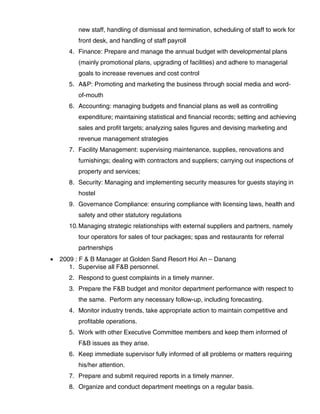 new staff, handling of dismissal and termination, scheduling of staff to work for
front desk, and handling of staff payroll
4. Finance: Prepare and manage the annual budget with developmental plans
(mainly promotional plans, upgrading of facilities) and adhere to managerial
goals to increase revenues and cost control
5. A&P: Promoting and marketing the business through social media and word-
of-mouth
6. Accounting: managing budgets and financial plans as well as controlling
expenditure; maintaining statistical and financial records; setting and achieving
sales and profit targets; analyzing sales figures and devising marketing and
revenue management strategies
7. Facility Management: supervising maintenance, supplies, renovations and
furnishings; dealing with contractors and suppliers; carrying out inspections of
property and services;
8. Security: Managing and implementing security measures for guests staying in
hostel
9. Governance Compliance: ensuring compliance with licensing laws, health and
safety and other statutory regulations
10.Managing strategic relationships with external suppliers and partners, namely
tour operators for sales of tour packages; spas and restaurants for referral
partnerships
• 2009 : F & B Manager at Golden Sand Resort Hoi An – Danang
1. Supervise all F&B personnel.
2. Respond to guest complaints in a timely manner.
3. Prepare the F&B budget and monitor department performance with respect to
the same. Perform any necessary follow-up, including forecasting.
4. Monitor industry trends, take appropriate action to maintain competitive and
profitable operations.
5. Work with other Executive Committee members and keep them informed of
F&B issues as they arise.
6. Keep immediate supervisor fully informed of all problems or matters requiring
his/her attention.
7. Prepare and submit required reports in a timely manner.
8. Organize and conduct department meetings on a regular basis.
 