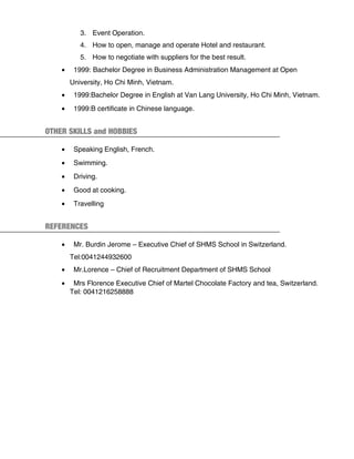 3. Event Operation.
4. How to open, manage and operate Hotel and restaurant.
5. How to negotiate with suppliers for the best result.
• 1999: Bachelor Degree in Business Administration Management at Open
University, Ho Chi Minh, Vietnam.
• 1999:Bachelor Degree in English at Van Lang University, Ho Chi Minh, Vietnam.
• 1999:B certificate in Chinese language.
OTHER SKILLS and HOBBIES
• Speaking English, French.
• Swimming.
• Driving.
• Good at cooking.
• Travelling
REFERENCES
• Mr. Burdin Jerome – Executive Chief of SHMS School in Switzerland.
Tel:0041244932600
• Mr.Lorence – Chief of Recruitment Department of SHMS School
• Mrs Florence Executive Chief of Martel Chocolate Factory and tea, Switzerland.
Tel: 0041216258888
 