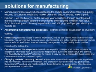 solutions for manufacturing
• Manufacturers have always been challenged to reduce costs while improving quality,
respond to customer needs and market demands, and, of course, make a profit.
• Solution :- we can help you better manage your operations through an integrated
manufacturing solution, tailored to your needs and designed to deliver real value.
From forecasting and planning to production and shipping, we’ll get you where you
want to go.
• Automating manufacturing processes:- address complex issues such as inventory
costing.
• Forecasting requires access to critical information, and we can deliver. With visibility into real-
time data, you can improve the accuracy of your forecasts and better manage production, which
means reduced lead times, smarter inventory management, higher quality, and a positive
impact on the bottom line.
• Customers want fast response to last-minute requests, changes, rush orders, requests for
exceptions. They also want quick accurate responses to questions about status and delivery.
The flexibility Dynamics NAV is famous for makes it easy for you to respond to those needs and
increase customer service—and loyalty.
• Changing markets constantly demand adjustments to manufacturing processes, expansion
into new markets, new delivery methods, and changes in how and where you get supplies.
Dynamics NAV can help you react quickly to those demands by staying agile, while keeping
your eye on new opportunities.
 