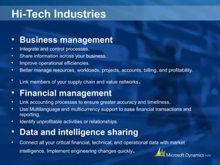 Hi-Tech Industries
• Business management
• Integrate and control processes.
• Share information across your business.
• Improve operational efficiencies.
• Better manage resources, workloads, projects, accounts, billing, and profitability.
• Link members of your supply chain and value networks.
• Financial management
• Link accounting processes to ensure greater accuracy and timeliness.
• Use Multilanguage and multicurrency support to ease financial transactions and
reporting.
• Identify unprofitable activities or relationships.
• Data and intelligence sharing
• Connect all your critical financial, technical, and operational data with market
intelligence, Implement engineering changes quickly.
 