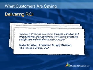What Customers Are Saying
“We have been almost doubling sales every year…
using Microsoft Dynamics NAV as our back-end system
to accommodate our new requirements and ever-growing
distribution network, rather than adding new staff.”
Lars Fackler, Manager Sales Office West
Tooltechnic Systems, USA
“We have estimated a return on our technology
investment of approximately US$760,000 for each
international deployment of Microsoft Dynamics NAV.“
Harry Gerhauser, IT Leader,
Oerlikon Balzers Coating Services, Liechtenstein
“Microsoft Dynamics NAV lets us increase individual and
organizational productivity and significantly boosts job
satisfaction and morale among our people.”
Robert Chilton, President, Supply Division,
The Phillips Group, USA
 