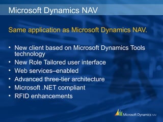Microsoft Dynamics NAV
Same application as Microsoft Dynamics NAV.
• New client based on Microsoft Dynamics Tools
technology
• New Role Tailored user interface
• Web services–enabled
• Advanced three-tier architecture
• Microsoft .NET compliant
• RFID enhancements
 