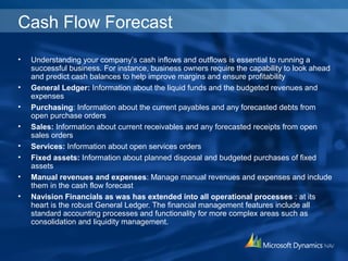 Cash Flow Forecast
• Understanding your company’s cash inflows and outflows is essential to running a
successful business. For instance, business owners require the capability to look ahead
and predict cash balances to help improve margins and ensure profitability
• General Ledger: Information about the liquid funds and the budgeted revenues and
expenses
• Purchasing: Information about the current payables and any forecasted debts from
open purchase orders
• Sales: Information about current receivables and any forecasted receipts from open
sales orders
• Services: Information about open services orders
• Fixed assets: Information about planned disposal and budgeted purchases of fixed
assets
• Manual revenues and expenses: Manage manual revenues and expenses and include
them in the cash flow forecast
• Navision Financials as was has extended into all operational processes : at its
heart is the robust General Ledger. The financial management features include all
standard accounting processes and functionality for more complex areas such as
consolidation and liquidity management.
 