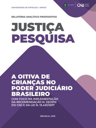 JUSTIÇA
PESQUISA
RELATÓRIO ANALÍTICO PROPOSITIVO
A OITIVA DE
CRIANÇAS NO
PODER JUDICIÁRIO
BRASILEIRO
COM FOCO NA IMPLEMENTAÇÃO
DA RECOMENDAÇÃO N. 33/2010
DO CNJ E DA LEI N. 13.431/2017
UNIVERSIDADE DE FORTALEZA - UNIFOR
BRASÍLIA, 2019
 