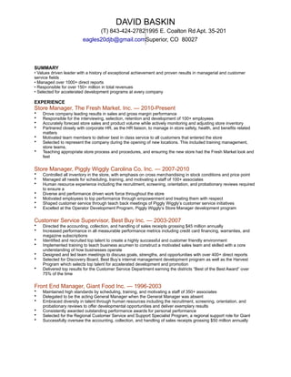 SUMMARY
• Values driven leader with a history of exceptional achievement and proven results in managerial and customer
service fields
• Managed over 1000+ direct reports
• Responsible for over 150+ million in total revenues
• Selected for accelerated development programs at every company
EXPERIENCE
Store Manager, The Fresh Market. Inc. — 2010-Present
• Drove company leading results in sales and gross margin performance
• Responsible for the interviewing, selection, retention and development of 100+ employees
• Accurately forecast store sales and product volume while actively monitoring and adjusting store inventory
• Partnered closely with corporate HR, as the HR liaison, to manage in store safety, health, and benefits related
matters
• Motivated team members to deliver best in class service to all customers that entered the store
• Selected to represent the company during the opening of new locations. This included training management,
store teams,
• Teaching appropriate store process and procedures, and ensuring the new store had the Fresh Market look and
feel
Store Manager, Piggly Wiggly Carolina Co. Inc. — 2007-2010
• Controlled all inventory in the store, with emphasis on cross merchandising in stock conditions and price point
• Managed all needs for scheduling, training, and motivating a staff of 100+ associates
• Human resource experience including the recruitment, screening, orientation, and probationary reviews required
to ensure a
• Diverse and performance driven work force throughout the store
• Motivated employees to top performance through empowerment and treating them with respect
• Shaped customer service through teach back meetings of Piggly Wiggly’s customer service initiatives
• Excelled at the Operator Development Program, Piggly Wiggly’s Store Manager development program
Customer Service Supervisor, Best Buy Inc. — 2003-2007
• Directed the accounting, collection, and handling of sales receipts grossing $45 million annually
• Increased performance in all measurable performance metrics including credit card financing, warranties, and
magazine subscriptions
• Identified and recruited top talent to create a highly successful and customer friendly environment
• Implemented training to teach business acumen to construct a motivated sales team and skilled with a core
understanding of how businesses operate
• Designed and led team meetings to discuss goals, strengths, and opportunities with over 400+ direct reports
• Selected for Discovery Board, Best Buy’s internal management development program as well as the Harvest
Program which selects top talent for accelerated development and promotion
• Delivered top results for the Customer Service Department earning the districts “Best of the Best Award” over
75% of the time
Front End Manager, Giant Food Inc. — 1996-2003
• Maintained high standards by scheduling, training, and motivating a staff of 350+ associates
• Delegated to be the acting General Manager when the General Manager was absent
• Embraced diversity in talent through human resources including the recruitment, screening, orientation, and
probationary reviews to offer developmental opportunities and deliver exemplary results
• Consistently awarded outstanding performance awards for personal performance
• Selected for the Regional Customer Service and Support Specialist Program, a regional support role for Giant
• Successfully oversaw the accounting, collection, and handling of sales receipts grossing $50 million annually
DAVID BASKIN
(T) 843-424-27821995 E. Coalton Rd Apt. 35-201
eagles20djb@gmail.comSuperior, CO 80027
 