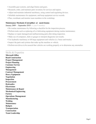 Page3
• Assemble gear systems, and align frames and gears.
• Research, order, and maintain parts inventory for services and repairs.
• Adjust and maintain industrial machinery, using control and regulating devices.
• Schedule maintenance for equipment, and keep equipment service records.
• Plan, coordinate and monitor team members in the workshop.
Maintenance Mechanic (Caterpillar) at saeed Jouma
January 2009 - September 2010 (1 year 9 months)
• Do routine maintenance by following a checklist for the inspection process.
• Perform tasks such as replacing oil or lubricating equipment during routine maintenance.
• Replace or repair damaged and malfunctioning parts after doing inspection.
• Make use of computers, dials or gauges to interpret diagnostic test results.
• Use hydraulic machinery to lift large equipment and vehicles (i.e. buses and trucks).
• Inspect the parts and systems that make up the machine or vehicle.
• Perform test drives to be assured that vehicles are working properly or to determine any anomalies.
Skills & Expertise
Microsoft Office
Road Construction
Project Management
Project Planning
Customer Service
Engineering
Management
Contract Management
Heavy Equipment
Negotiation
Inspection
Procurement
Hydraulics
Electricians
Maintenance & Repair
Mechanical Engineering
Factory
Operations Management
Manufacturing
Welding
Maintenance
Budgets
Transportation
Construction
Team Leadership
 