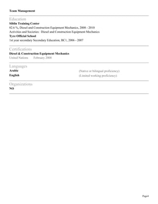 Page4
Team Management
Education
Siblin Training Center
82.6 %, Diesel and Construction Equipment Mechanics, 2008 - 2010
Activities and Societies: Diesel and Construction Equipment Mechanics
Tyre Official School
1st year secondary Secondary Education, BC1, 2006 - 2007
Certifications
Diesel & Construction Equipment Mechanics
United Nations February 2008
Languages
Arabic (Native or bilingual proficiency)
English (Limited working proficiency)
Organizations
NO
 