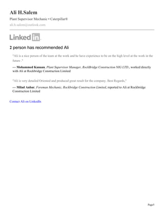Page5
Ali H.Salem
Plant Supervisor Mechanic • Caterpillar®
ali.h.salem@outlook.com
2 person has recommended Ali
"Ali is a nice person of the team at the work and he have experience to be on the high level at the work in the
future ."
— Mohammed Kanaan, Plant Supervisor Manager, RockBridge Construction NIG LTD., worked directly
with Ali at Rockbridge Construction Limited
"Ali is very detailed Oriented and produced great result for the company. Best Regards,"
— Milad Anbar, Foreman Mechanic, Rockbridge Construction Limited, reported to Ali at Rockbridge
Construction Limited
Contact Ali on LinkedIn
 