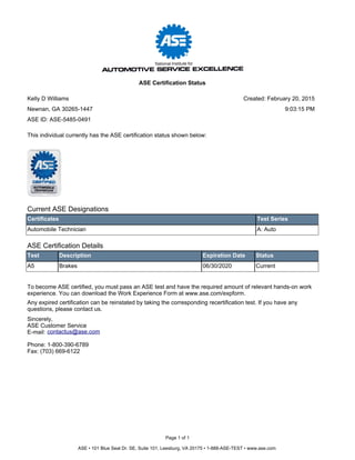 Current ASE Designations
Certificates Test Series
Automobile Technician A: Auto
ASE Certification Details
Test Description Expiration Date Status
A5 Brakes 06/30/2020 Current
To become ASE certified, you must pass an ASE test and have the required amount of relevant hands-on work
experience. You can download the Work Experience Form at www.ase.com/expform.
Any expired certification can be reinstated by taking the corresponding recertification test. If you have any
questions, please contact us.
Sincerely,
ASE Customer Service
E-mail:
Phone: 1-800-390-6789
Fax: (703) 669-6122
contactus@ase.com
This individual currently has the ASE certification status shown below:
Page 1 of 1
ASE • 101 Blue Seal Dr. SE, Suite 101, Leesburg, VA 20175 • 1-888-ASE-TEST • www.ase.com
Kelly D Williams
Newnan, GA 30265-1447
ASE Certification Status
ASE ID: ASE-5485-0491
Created: February 20, 2015
9:03:15 PM
 