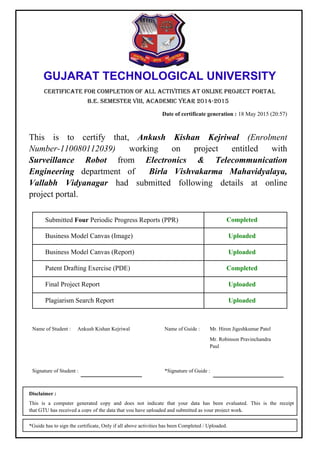 GUJARAT TECHNOLOGICAL UNIVERSITY
CERTIFICATE FOR COMPLETION OF ALL ACTIVITIES AT ONLINE PROJECT PORTAL
B.E. SEMESTER VIII, ACADEMIC YEAR 2014-2015
Date of certificate generation : 18 May 2015 (20:57)
Plagiarism Search Report
Final Project Report
Patent Drafting Exercise (PDE)
Business Model Canvas (Report)
Business Model Canvas (Image)
Submitted Four Periodic Progress Reports (PPR)
Uploaded
Uploaded
Completed
Uploaded
Uploaded
Completed
This is to certify that, Ankush Kishan Kejriwal (Enrolment
Number-110080112039) working on project entitled with
Surveillance Robot from Electronics & Telecommunication
Engineering department of Birla Vishvakarma Mahavidyalaya,
Vallabh Vidyanagar had submitted following details at online
project portal.
Name of Student :
Signature of Student :
Ankush Kishan Kejriwal
*Signature of Guide :
Name of Guide : Mr. Hiren Jigeshkumar Patel
Mr. Robinson Pravinchandra
Paul
This is a computer generated copy and does not indicate that your data has been evaluated. This is the receipt
that GTU has received a copy of the data that you have uploaded and submitted as your project work.
Disclaimer :
*Guide has to sign the certificate, Only if all above activities has been Completed / Uploaded.
 