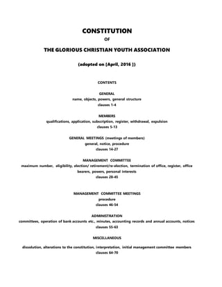 CONSTITUTION
OF
THE GLORIOUS CHRISTIAN YOUTH ASSOCIATION
(adopted on [April, 2016 ])
CONTENTS
GENERAL
name, objects, powers, general structure
clauses 1-4
MEMBERS
qualifications, application, subscription, register, withdrawal, expulsion
clauses 5-13
GENERAL MEETINGS (meetings of members)
general, notice, procedure
clauses 14-27
MANAGEMENT COMMITTEE
maximum number, eligibility, election/ retirement/re-election, termination of office, register, office
bearers, powers, personal interests
clauses 28-45
MANAGEMENT COMMITTEE MEETINGS
procedure
clauses 46-54
ADMINISTRATION
committees, operation of bank accounts etc., minutes, accounting records and annual accounts, notices
clauses 55-63
MISCELLANEOUS
dissolution, alterations to the constitution, interpretation, initial management committee members
clauses 64-70
 