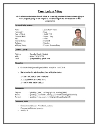 Curriculum Vitae
Its an honor for me to introduce this C.V. with my personal information to apply to
work in your group as an employee contributing in the development of this
corporation.
Personal Information
Name : Ali Saber Younus
Nationality : Iraqi
Date of Birth : 10/10/1992
Place of Birth : Mosul , Iraq
Sex : Male
Marital Status : Married
Religion : Muslim
Military Status : Exempt from military
Contact Details
Address : Baghdad Road , Kirkuk
Mob : 009647702050728
Email : eyelight1992@gmail.com
Education
• Graduate from junior high scientific branch in 19/10/2010
• Bachelor in electrical engineering, which includes:
1: COMUNICATION ENGNEERING
2: ELECTRONIC ENGNEERING
3: COMPUTER NETWORKES
Languages
English : speaking (good) , writing (good) , reading(good)
Arabic : speaking (Excellent) , writing (Excellent) ,reading(Excellent)
Turkish : speaking (very good) , writing (good) ,reading(good)
Computer Skills
• Microsoft word, Excel , PowerPoint , outlook
• Computer and internet networks
• AutoCAD
 