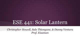 ESE 441: Solar Lantern
Christopher Howell, Salo Thiongane, & Danny Ventura
Prof. Eisaman
 