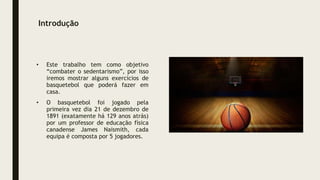 Introdução
• Este trabalho tem como objetivo
“combater o sedentarismo”, por isso
iremos mostrar alguns exercícios de
basquetebol que poderá fazer em
casa.
• O basquetebol foi jogado pela
primeira vez dia 21 de dezembro de
1891 (exatamente há 129 anos atrás)
por um professor de educação física
canadense James Naismith, cada
equipa é composta por 5 jogadores.
 
