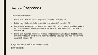 Exercícios Propostos
Depois do aquecimento
• Drible com 1 bola no espaço disponível (durante 5 minutos) 1X
• Drible com 2 bolas em linha reta, vai e vem (durante 5 minutos) 2X
• Lançamento ao cesto (poderá fazer este exercício com um cesto e uma bola, pode ir
dificultando o exercício aumentando a distância em relação ao cesto - durante 5
minutos) 2X
• Drible com mudança de direção / Fintas (irá precisar de uma bola e de obstáculos,
deixe os obstáculos posicionados e drible passando a bola de uma mão para a outra
durante 5 minuto) 2X
E seja uma pessoa mais ativa e mais saudável!
Bom treino!!!!!
 