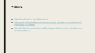 Webgrafia
■ https://pt.wikipedia.org/wiki/Basquetebol
■ https://www.radiovaledominho.com/valenca-tui-recebem-encontro-internacional-
treinadores-basquetebol/
■ https://pt.slideshare.net/giovannegaldino/basquetebol-histria-regras-fundamentos-
street-e-tudo-sobre
 