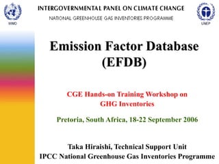 Emission Factor Database
(EFDB)
CGE Hands-on Training Workshop on
GHG Inventories
Pretoria, South Africa, 18-22 September 2006
Taka Hiraishi, Technical Support Unit
IPCC National Greenhouse Gas Inventories Programme
 