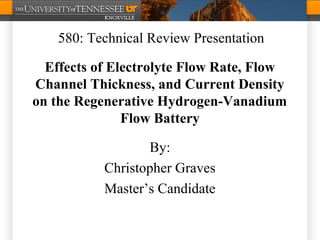 Effects of Electrolyte Flow Rate, Flow
Channel Thickness, and Current Density
on the Regenerative Hydrogen-Vanadium
Flow Battery
By:
Christopher Graves
Master’s Candidate
580: Technical Review Presentation
 