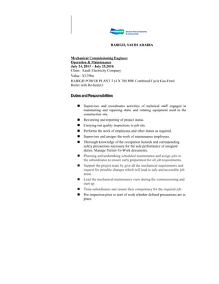 RABIGH, SAUDI ARABIA
Mechanical Commissioning Engineer
Operation & Maintenance
July 24, 2013 – July 25,2014
Client : Saudi Electricity Company
Value : $3.39bn
RABIGH POWER PLANT 2 (4 X 700 MW Combined Cycle Gas-Fired
Boiler with Re-heater)
Duties and Responsibilities
 Supervises and coordinates activities of technical staff engaged in
maintaining and repairing static and rotating equipment used in the
construction site.
 Reviewing and reporting of project status.
 Carrying out quality inspections in job site.
 Performs the work of employees and other duties as required.
 Supervises and assigns the work of maintenance employees.
 Thorough knowledge of the occupation hazards and corresponding
safety precautions necessary for the safe performance of assigned
duties. Manage Permit-To-Work documents.
 Planning and undertaking scheduled maintenance and assign jobs to
the subordinates to ensure early preparation for all job requirements.
 Support the project team by give all the mechanical requirements and
request for possible changes which will lead to safe and accessible job
areas.
 Lead the mechanical maintenance crew during the commissioning and
start up
 Train subordinates and ensure their competency for the required job.
 Pre-inspection prior to start of work whether defined precautions are in
place.
 