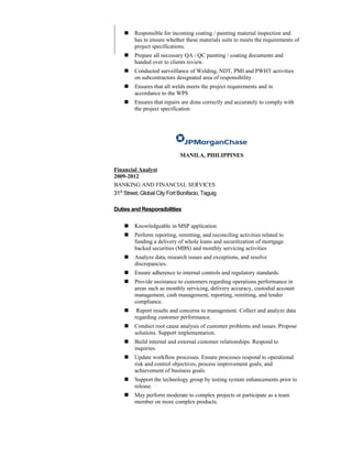  Responsible for incoming coating / painting material inspection and
has to ensure whether these materials suits to meets the requirements of
project specifications.
 Prepare all necessary QA / QC painting / coating documents and
handed over to clients review.
 Conducted surveillance of Welding, NDT, PMI and PWHT activities
on subcontractors designated area of responsibility
 Ensures that all welds meets the project requirements and in
accordance to the WPS
 Ensures that repairs are done correctly and accurately to comply with
the project specification
MANILA, PHILIPPINES
Financial Analyst
2009-2012
BANKING AND FINANCIAL SERVICES
31st
Street, Global City Fort Bonifacio, Taguig
Duties and Responsibilities
 Knowledgeable in MSP application
 Perform reporting, remitting, and reconciling activities related to
funding a delivery of whole loans and securitization of mortgage
backed securities (MBS) and monthly servicing activities
 Analyze data, research issues and exceptions, and resolve
discrepancies.
 Ensure adherence to internal controls and regulatory standards.
 Provide assistance to customers regarding operations performance in
areas such as monthly servicing, delivery accuracy, custodial account
management, cash management, reporting, remitting, and lender
compliance.
 Report results and concerns to management. Collect and analyze data
regarding customer performance.
 Conduct root cause analysis of customer problems and issues. Propose
solutions. Support implementation.
 Build internal and external customer relationships. Respond to
inquiries.
 Update workflow processes. Ensure processes respond to operational
risk and control objectives, process improvement goals, and
achievement of business goals.
 Support the technology group by testing system enhancements prior to
release.
 May perform moderate to complex projects or participate as a team
member on more complex products.
 