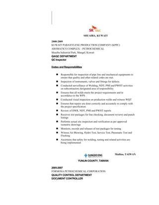 SHUAIBA, KUWAIT
2008-2009
KUWAIT PARAXYLENE PRODUCTION COMPANY (KPPC)
AROMATICS COMPLEX – PETROCHEMICAL
Shuaiba Industrial Park, Mangaf, Kuwait
QA/QC DEPARTMENT
QC Inspector
Duties and Responsibilities
 Responsible for inspection of pipe line and mechanical equipments to
ensure that quality and other related codes are met.
 Inspection of instruments, valves and fittings for defects.
 Conducted surveillance of Welding, NDT, PMI and PWHT activities
on subcontractors designated area of responsibility
 Ensures that all welds meets the project requirements and in
accordance to the WPS
 Conducted visual inspection on production welds and witness WQT
 Ensures that repairs are done correctly and accurately to comply with
the project specification
 Review of DWR, NDT, PMI and PWHT reports
 Receives test packages for line checking, document reviews and punch
listings
 Performs actual site inspection and verification as per approved
isometric drawings
 Monitors, records and releases of test packages for testing
 Witness Air Blowing, Hydro Test, Service Test, Pneumatic Test and
Flushing
 Ascertains that safety for welding, testing and related activities are
being implemented
Mailiao, TAIWAN
YUNLIN COUNTY, TAIWAN
2005-2007
FORMOSA PETROCHEMICAL CORPORATION
QUALITY CONTROL DEPARTMENT
DOCUMENT CONTROLLER
 