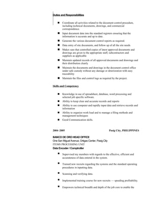 Duties and Responsibilities
 Coordinate all activities related to the document control procedure,
including technical documents, drawings, and commercial
correspondence.
 Input document data into the standard registers ensuring that the
information is accurate and up to date.
 Generate the various document control reports as required.
 Data entry of site documents, and follow up of all the site needs
 Makes sure that controlled copies of latest approved documents and
drawings are given to the appropriate staff, subcontractors and
suppliers as applicable
 Maintain updated records of all approved documents and drawings and
their distribution clearly
 Maintain the documents and drawings in the document control office
under safe custody without any damage or deterioration with easy
traceability
 Maintain the files and control logs as required by the project.
Skills and Competency
 Knowledge in use of spreadsheet, database, word processing and
selected job specific software.
 Ability to keep clear and accurate records and reports
 Ability to use computer and rapidly input data and retrieve records and
information
 Ability to organize work load and to manage a filing methods and
management techniques
 Good Communication skills.
2004–2005 Pasig City, PHILIPPINES
BANCO DE ORO HEAD OFFICE
One San Miguel Avenue, Ortigas Center, Pasig City
ITEMS PROCESSING UNIT
Data Encoder / Comptroller
 Supervised my members with regards to the effective, efficient and
accurateness of data entered in the system.
 Trained new recruits regarding the systems and the standard operating
procedures in inputting data.
 Scanning and verifying data.
 Implemented training course for new recruits — speeding profitability.
 Empowers technical breadth and depth of the job core to enable the
 