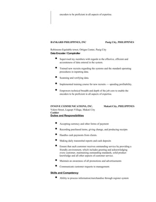 encoders to be proficient in all aspects of expertise.
BANKARD PHILIPPINES, INC Pasig City, PHILIPPINES
Robinsons-Equitable tower, Ortigas Center, Pasig City
Data Encoder / Comptroller
 Supervised my members with regards to the effective, efficient and
accurateness of data entered in the system.
 Trained new recruits regarding the systems and the standard operating
procedures in inputting data.
 Scanning and verifying data.
 Implemented training course for new recruits — speeding profitability.
 Empowers technical breadth and depth of the job core to enable the
encoders to be proficient in all aspects of expertise.
INNOVE COMMUNICATIONS, INC. Makati City, PHILIPPINES
Valero Street, Legaspi Village, Makati City
Cashier
Duties and Responsibilities
 Accepting currency and other forms of payment
 Recording purchased items, giving change, and producing receipts
 Handles cash payments from clients.
 Making daily transmittal reports and cash deposits
 Ensure that each customer receives outstanding service by providing a
friendly environment, which includes greeting and acknowledging
every customer, maintaining outstanding standards, solid product
knowledge and all other aspects of customer service.
 Maintain an awareness of all promotions and advertisements
 Communicate customer requests to management.
Skills and Competency
 Ability to process information/merchandise through register system
 