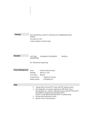 Trainings OCCUPATIONAL SAFETY AND HEALTH ADMINISTRATION
(OSHA)
November 29, 2013
Yanbu, Kingdom of Saudi Arabia
Education 1997-2002 ADAMSON UNIVERSITY MANILA,
PHILIPPINES
B.S. Mechanical Engineering
Personal Background Name : Frederic Manuel Fuentes
Birthdate : March 22, 1981
Civil Status : Married
Contact person : Angeliza B. Fuentes
Mobile number : +639288062129
Skills
• Typing skills of at least 60-75 wpm with 99% typing accuracy.
• Knowledgeable in Computer Applications (MS Word, Excel,
PowerPoint & etc.), Internet, Operating Systems (Win 98™,Win XP™,
Win 2000™), Programming Languages (VB,C+,
HTML,AUTOCadd),Networking and PC Troubleshooting
• Driving with Professional License
• Quality Control. Documentation
 