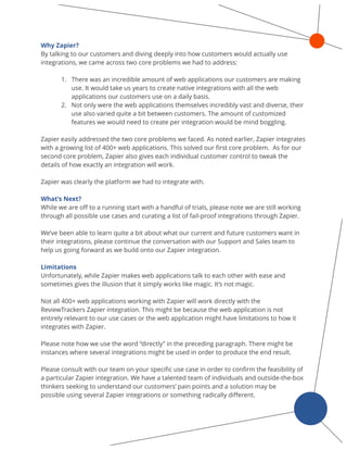 Why Zapier? 
By talking to our customers and diving deeply into how customers would actually use
integrations, we came across two core problems we had to address: 
1. There was an incredible amount of web applications our customers are making
use. It would take us years to create native integrations with all the web
applications our customers use on a daily basis.
2. Not only were the web applications themselves incredibly vast and diverse, their
use also varied quite a bit between customers. The amount of customized
features we would need to create per integration would be mind boggling.
Zapier easily addressed the two core problems we faced. As noted earlier, Zapier integrates
with a growing list of 400+ web applications. This solved our ﬁrst core problem. As for our
second core problem, Zapier also gives each individual customer control to tweak the
details of how exactly an integration will work.
Zapier was clearly the platform we had to integrate with.
What’s Next?
While we are oﬀ to a running start with a handful of trials, please note we are still working
through all possible use cases and curating a list of fail-proof integrations through Zapier.
We’ve been able to learn quite a bit about what our current and future customers want in
their integrations, please continue the conversation with our Support and Sales team to
help us going forward as we build onto our Zapier integration.
Limitations
Unfortunately, while Zapier makes web applications talk to each other with ease and
sometimes gives the illusion that it simply works like magic. It’s not magic.
Not all 400+ web applications working with Zapier will work directly with the
ReviewTrackers Zapier integration. This might be because the web application is not
entirely relevant to our use cases or the web application might have limitations to how it
integrates with Zapier.
Please note how we use the word “directly” in the preceding paragraph. There might be
instances where several integrations might be used in order to produce the end result.
Please consult with our team on your speciﬁc use case in order to conﬁrm the feasibility of
a particular Zapier integration. We have a talented team of individuals and outside-the-box
thinkers seeking to understand our customers’ pain points and a solution may be
possible using several Zapier integrations or something radically diﬀerent.
 