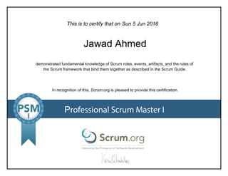 This is to certify that on
demonstrated fundamental knowledge of Scrum roles, events, artifacts, and the rules of
the Scrum framework that bind them together as described in the Scrum Guide.
In recognition of this, Scrum.org is pleased to provide this certification.
Professional Scrum Master I
Sun5Jun2016
JawadAhmed
 