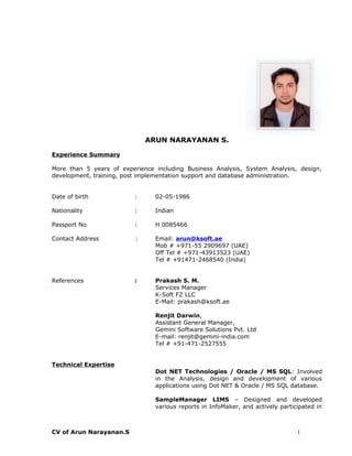 ARUN NARAYANAN S.
Experience Summary
More than 5 years of experience including Business Analysis, System Analysis, design,
development, training, post implementation support and database administration.
Date of birth : 02-05-1986
Nationality : Indian
Passport No : H 0085466
Contact Address : Email: arun@ksoft.ae
Mob # +971-55 2909697 (UAE)
Off Tel # +971-43913523 (UAE)
Tel # +91471-2468540 (India)
References : Prakash S. M.
Services Manager
K-Soft FZ LLC
E-Mail: prakash@ksoft.ae
Renjit Darwin,
Assistant General Manager,
Gemini Software Solutions Pvt. Ltd
E-mail: renjit@gemini-india.com
Tel # +91-471-2527555
Technical Expertise
Dot NET Technologies / Oracle / MS SQL: Involved
in the Analysis, design and development of various
applications using Dot NET & Oracle / MS SQL database.
SampleManager LIMS – Designed and developed
various reports in InfoMaker, and actively participated in
CV of Arun Narayanan.S 1
 