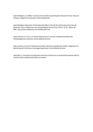 LópezRodríguez,A.(2003). El procesode enseñanzaaprendizajeenEducaciónFísica. Haciaun
enfoque integral físicoeducativo.EditorialDeportes.
LópezRodríguezAlejandro,VivianaGonzálezMaura.Nivelesde satisfacciónporlaclase de
EducaciónFísica. EFDeportes.com, RevistaDigital.BuenosAires,Año6 - N° 32 - Marzo de
2001. http://www.efdeportes.com/efd32/satisf.htm
LópezJiménez,A.Ycol.La iniciacióndeportivaenlaescuela.Incidenciade diferentes
metodologíasde enseñanza.Universidadde Almería.
LópezJiménez,A ycol.El métodopsicomotorinductivocompletodel modelo integradoenel
aprendizaje de latécnicaenlosjuegosdeportivos.Universidadde Almería.
LópezRíos, V.Iniciaciónalosdeportescolectivos:Análisisde unaexperienciaprácticasobre la
enseñanzade lacolaboracióntácticaenataque.
 