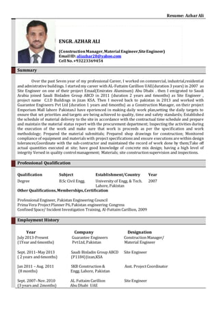 Resume: Azhar Ali
Summary
Over the past Seven year of my professional Career, I worked on commercial, industrial,residential
and admistrative buildings. I started my career with AL-Futtaim Carillion UAE(duration 3 years) in 2007 as
Site Engineer on one of their project Emaal(Emirates Aluminum) Abu Dhabi . then I emigrated to Saudi
Arabia joined Saudi Binladen Group ABCD in 2011 (duration 2 years and 6months) as Site Engineer ,
project name C.I.D Buildings in jizan KSA. Then I moved back to pakistan in 2013 and worked with
Guarantee Engineers Pvt Ltd (duration 1 years and 6months) as a Construction Manager, on their project
Emporium Mall lahore Pakistan.I have eperienced in making daily work plan,setting the daily targets to
ensure that set priorities and targets are being achieved to quality, time and safety standards; Established
the schedule of material delivery to the site in accordance with the contractual time schedule and prepare
and maintain the material status report with the procurement department; Inspecting the activities during
the execution of the work and make sure that work is proceeds as per the specification and work
methodology; Prepared the material submittals; Prepared shop drawings for construction; Monitored
compliance of equipment and materials with project specifications and ensure executions are within design
tolerances;Coordinate with the sub-contractor and maintained the record of work done by them;Take off
actual quantities executed at site; have good knowledge of concrete mix design; having a high level of
integrity Versed in quality controlmanagement; Materials; site constructionsupervision and inspections.
Professional Qualification
Qualification Subject Establishment/Country Year
Degree B.Sc Civil Engg. University of Engg. & Tech.
Lahore, Pakistan
2007
Other Qualifications,Memberships,Certification
Professional Engineer, Pakistan Engineering Council
Prima Vera ProjectPlanner P6,Pakistan engineering Congress
Confined Space/ Incident Investigation Training, Al-Futtaim Carillion, 2009
Employment History
Year Company Designation
July 2013-Present Guarantee Engineers Construction Manager/
(1Year and 6months) PvtLtd, Pakistan Material Engineer
Sept. 2011–May 2013 Saudi Binladin Group ABCD Site Engineer
( 2 years and 6months) (P1184)Jizan,KSA
Jan 2011 – Aug. 2011 SKB Construction & Asst. ProjectCoordinator
(8 months) Engg. Lahore, Pakistan
Sept. 2007–Nov.2010 AL Futtaim Carillion Site Engineer
(3 years and 2months) Abu Dhabi UAE
ENGR.AZHAR ALI
(ConstructionManager,Material Engineer,SiteEngineer)
Email ID: aliazhar28@yahoo.com
Cell No.+93223369454
 