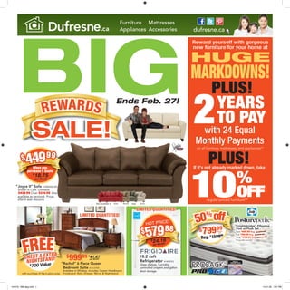 BIG
Reward yourself with gorgeous
new furniture for your home at
HUGE
MARKDOWNS!
G
SALE!
REWARDS
Furniture Mattresses
Appliances Accessories dufresne.ca.ca
2
10%
OFF
YEARS
TO PAY
PLUS!
PLUS!
with 24 Equal
Monthly Payments
If it’s not already marked down, take
Ends Feb. 27!
on all furniture, mattresses, and appliances!*
LIMITED QUANTITIES!
$
700 Value700 Value
FREECHEST & EXTRA
NIGHTSTAND!
with purchase of the 6 piece suite
“Rachel” 6 Piece Queen
Bedroom Suite #1413759K
Available in Whiskey. Includes: Queen Headboard,
Footboard, Rails, Dresser, Mirror & Nightstand.
$99999 $
41.67per Month**
“Joyce II” Sofa #1406256-NS
Shown in Cafe. Loveseat
$434.99 Chair $374.99 Also
available as sectional. Prices
after 6 seat discount.
Also available in: Salsa SageMocha Stone
$44999
$
18.75
per Month*
When you
purchase 6 Seats
DESIGN
$
24.16
per Month*
HOT PRICE!
$57988
18.2 cuft
Refrigerator #1409553
Glass shelves, humidity
controlled crispers and gallon
door storage.
“Knightsbridge” Pillowtop
Firm or Plush Set
Twin $
699.99 Reg. $1399.99
Full $
749.99 Reg. $1499.99
King $
1299.99 Reg. $2599.99
Prices after savings.
SLEEP
COOLER
PROGEL
MEMORYFOAM
FEATURING
“Knightsbridge” Pillowtop
$79999
50%off
Reg. $
159999
Queen
Set
“Knightsbridge” Pillowtop“Knightsbridge” Pillowtop
regular-priced furniture**
LIMITED QUANTITIES!
104876 - BB3 8pg.indd 1 13-01-28 1:37 PM
 