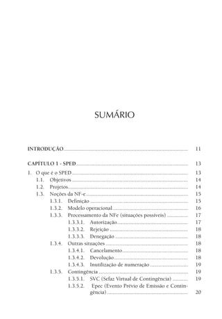 SUMÁRIO
INTRODUÇÃO......................................................................................... 11
CAPÍTULO 1 - SPED................................................................................ 13
1. O que é o SPED ................................................................................... 13
1.1. Objetivos ................................................................................... 14
1.2. Projetos...................................................................................... 14
1.3. Noções da NF-e......................................................................... 15
1.3.1. Definição ...................................................................... 15
1.3.2. Modelo operacional...................................................... 16
1.3.3. Processamento da NFe (situações possíveis) ............... 17
1.3.3.1. Autorização................................................... 17
1.3.3.2. Rejeição ........................................................ 18
1.3.3.3. Denegação .................................................... 18
1.3.4. Outras situações ........................................................... 18
1.3.4.1. Cancelamento............................................... 18
1.3.4.2. Devolução..................................................... 18
1.3.4.3. Inutilização de numeração ........................... 19
1.3.5. Contingência ................................................................ 19
1.3.5.1. SVC (Sefaz Virtual de Contingência) ........... 19
1.3.5.2. Epec (Evento Prévio de Emissão e Contin-
gência).......................................................... 20
 