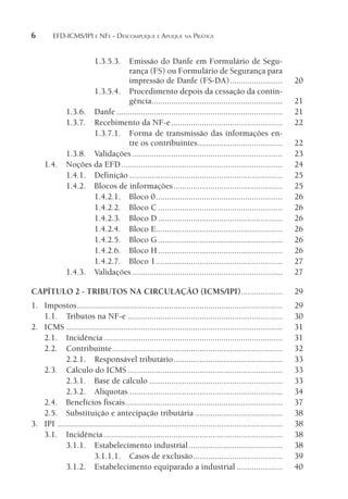 6 EFD-ICMS/IPI E NFE - DESCOMPLIQUE E APLIQUE NA PRÁTICA
1.3.5.3. Emissão do Danfe em Formulário de Segu-
rança (FS) ou Formulário de Segurança para
impressão de Danfe (FS-DA)........................ 20
1.3.5.4. Procedimento depois da cessação da contin-
gência............................................................ 21
1.3.6. Danfe ............................................................................ 21
1.3.7. Recebimento da NF-e................................................... 22
1.3.7.1. Forma de transmissão das informações en-
tre os contribuintes....................................... 22
1.3.8. Validações..................................................................... 23
1.4. Noções da EFD.......................................................................... 24
1.4.1. Definição ...................................................................... 25
1.4.2. Blocos de informações.................................................. 25
1.4.2.1. Bloco 0.......................................................... 26
1.4.2.2. Bloco C ......................................................... 26
1.4.2.3. Bloco D ......................................................... 26
1.4.2.4. Bloco E.......................................................... 26
1.4.2.5. Bloco G......................................................... 26
1.4.2.6. Bloco H......................................................... 26
1.4.2.7. Bloco 1.......................................................... 27
1.4.3. Validações..................................................................... 27
CAPÍTULO 2 - TRIBUTOS NA CIRCULAÇÃO (ICMS/IPI)................... 29
1. Impostos.............................................................................................. 29
1.1. Tributos na NF-e ....................................................................... 30
2. ICMS ................................................................................................... 31
2.1. Incidência.................................................................................. 31
2.2. Contribuinte.............................................................................. 32
2.2.1. Responsável tributário.................................................. 33
2.3. Cálculo do ICMS....................................................................... 33
2.3.1. Base de cálculo ............................................................. 33
2.3.2. Alíquotas ...................................................................... 34
2.4. Benefícios fiscais........................................................................ 37
2.5. Substituição e antecipação tributária ........................................ 38
3. IPI ....................................................................................................... 38
3.1. Incidência.................................................................................. 38
3.1.1. Estabelecimento industrial........................................... 38
3.1.1.1. Casos de exclusão......................................... 39
3.1.2. Estabelecimento equiparado a industrial ..................... 40
 
