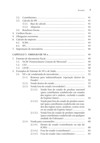 SUMÁRIO 7
3.2. Contribuintes ............................................................................ 41
3.3. Cálculo do IPI ........................................................................... 41
3.3.1. Base de cálculo ............................................................. 41
3.3.2. Alíquotas ...................................................................... 42
3.4. Benefícios fiscais........................................................................ 43
4. Créditos fiscais .................................................................................... 43
5. Obrigações acessórias.......................................................................... 44
6. Cálculo do imposto............................................................................. 44
6.1. ICMS.......................................................................................... 44
6.2. IPI.............................................................................................. 45
7. Importação de mercadoria................................................................... 46
CAPÍTULO 3 - EMISSÃO DE NF-e.......................................................... 49
1. Emissão de documento fiscal .............................................................. 49
1.1. NCM (Nomenclatura Comum do Mercosul) ........................... 49
1.2. CST............................................................................................ 50
1.3. CFOP......................................................................................... 50
2. Exemplos de Emissão de NF-e de Saída.............................................. 52
2.1. NF-e de venda/saída de mercadorias......................................... 52
2.1.1. Remessa para industrialização (operação dentro do
Estado) ......................................................................... 52
2.1.2. Venda dentro do estado................................................ 53
2.1.3. Venda fora do estado (revendedor) .............................. 55
2.1.3.1. Venda fora do estado de produto nacional
(para contribuinte estabelecido em estados
das regiões sul e sudeste, excluído o estado
do Espírito Santo)......................................... 55
2.1.3.2. Venda para fora do estado de produto nacio-
nal (para contribuinte estabelecido em esta-
dos das regiões norte, nordeste, centro-oeste
ou no estado do Espírito Santo)................... 56
2.1.3.3. Venda fora do estado de produto importado
(para contribuinte estabelecido em qualquer
unidade da Federação) ................................. 58
2.1.4. Venda para consumidor................................................ 60
2.1.4.1. Dentro do estado (contribuinte ou não do
ICMS) ........................................................... 60
2.1.4.2. Fora do estado (contribuinte) ...................... 62
2.1.4.3. Fora do estado (não contribuinte) ............... 64
 