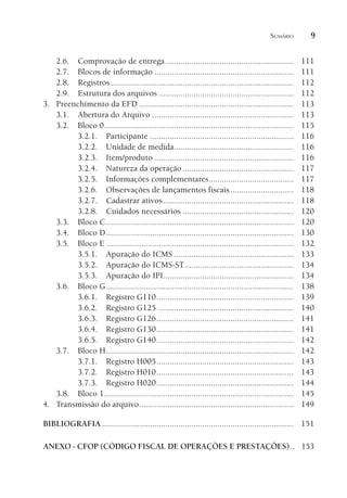 SUMÁRIO 9
2.6. Comprovação de entrega........................................................... 111
2.7. Blocos de informação ................................................................ 111
2.8. Registros.................................................................................... 112
2.9. Estrutura dos arquivos .............................................................. 112
3. Preenchimento da EFD ....................................................................... 113
3.1. Abertura do Arquivo ................................................................. 113
3.2. Bloco 0....................................................................................... 115
3.2.1. Participante .................................................................. 116
3.2.2. Unidade de medida....................................................... 116
3.2.3. Item/produto ................................................................ 116
3.2.4. Natureza da operação................................................... 117
3.2.5. Informações complementares....................................... 117
3.2.6. Observações de lançamentos fiscais............................. 118
3.2.7. Cadastrar ativos............................................................ 118
3.2.8. Cuidados necessários ................................................... 120
3.3. Bloco C...................................................................................... 120
3.4. Bloco D...................................................................................... 130
3.5. Bloco E ...................................................................................... 132
3.5.1. Apuração do ICMS ....................................................... 133
3.5.2. Apuração do ICMS-ST.................................................. 134
3.5.3. Apuração do IPI............................................................ 134
3.6. Bloco G...................................................................................... 138
3.6.1. Registro G110............................................................... 139
3.6.2. Registro G125 .............................................................. 140
3.6.3. Registro G126............................................................... 141
3.6.4. Registro G130............................................................... 141
3.6.5. Registro G140............................................................... 142
3.7. Bloco H...................................................................................... 142
3.7.1. Registro H005............................................................... 143
3.7.2. Registro H010............................................................... 143
3.7.3. Registro H020............................................................... 144
3.8. Bloco 1....................................................................................... 145
4. Transmissão do arquivo....................................................................... 149
BIBLIOGRAFIA ........................................................................................ 151
ANEXO - CFOP (CÓDIGO FISCAL DE OPERAÇÕES E PRESTAÇÕES).. 153
 