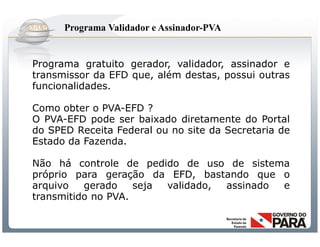 Programa Validador e Assinador-PVA


Programa gratuito gerador, validador, assinador e
transmissor da EFD que, além destas, possui outras
funcionalidades.

Como obter o PVA-EFD ?
O PVA-EFD pode ser baixado diretamente do Portal
do SPED Receita Federal ou no site da Secretaria de
Estado da Fazenda.

Não há controle de pedido de uso de sistema
próprio para geração da EFD, bastando que o
arquivo   gerado    seja validado, assinado e
transmitido no PVA.


               Sistema Público de Escrituração Digital
 