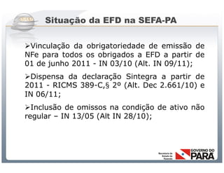 Situação da EFD na SEFA-PA

Vinculação da obrigatoriedade de emissão de
NFe para todos os obrigados a EFD a partir de
01 de junho 2011 - IN 03/10 (Alt. IN 09/11);
Dispensa da declaração Sintegra a partir de
2011 - RICMS 389-C,§ 2º (Alt. Dec 2.661/10) e
IN 06/11;
Inclusão de omissos na condição de ativo não
regular – IN 13/05 (Alt IN 28/10);




             Sistema Público de Escrituração Digital
 
