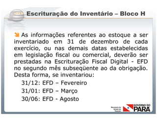 Escrituração do Inventário – Bloco H


 As informações referentes ao estoque a ser
inventariado em 31 de dezembro de cada
exercício, ou nas demais datas estabelecidas
em legislação fiscal ou comercial, deverão ser
prestadas na Escrituração Fiscal Digital - EFD
no segundo mês subseqüente ao da obrigação.
Desta forma, se inventariou:
   31/12: EFD – Fevereiro
   31/01: EFD – Março
   30/06: EFD - Agosto

             Sistema Público de Escrituração Digital
 