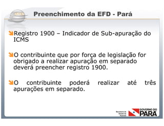 Preenchimento da EFD - Pará


Registro 1900 – Indicador de Sub-apuração do
 ICMS

O contribuinte que por força de legislação for
 obrigado a realizar apuração em separado
 deverá preencher registro 1900.

O   contribuinte poderá                   realizar       até   três
 apurações em separado.



                Sistema Público de Escrituração Digital
 