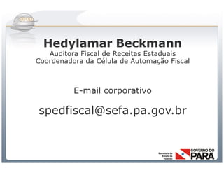 Hedylamar Beckmann
   Auditora Fiscal de Receitas Estaduais
Coordenadora da Célula de Automação Fiscal



          E-mail corporativo

spedfiscal@sefa.pa.gov.br



           Sistema Público de Escrituração Digital
 