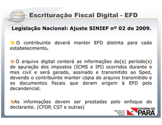 Escrituração Fiscal Digital - EFD

Legislação Nacional: Ajuste SINIEF nº 02 de 2009.

 O contribuinte deverá manter EFD distinta para cada
estabelecimento.

 O arquivo digital conterá as informações do(s) período(s)
de apuração dos impostos (ICMS e IPI) ocorridos durante o
mes civil e será gerado, assinado e transmitido ao Sped,
devendo o contribuinte manter cópia do arquivo transmitido e
os documentos fiscais que deram origem à EFD pelo
decandencial.

As informações devem ser prestadas pelo enfoque do
declarante. (CFOP, CST e outras)
                   Sistema Público de Escrituração Digital
 