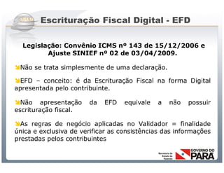 Escrituração Fiscal Digital - EFD

  Legislação: Convênio ICMS nº 143 de 15/12/2006 e
         Ajuste SINIEF nº 02 de 03/04/2009.

Não se trata simplesmente de uma declaração.

EFD – conceito: é da Escrituração Fiscal na forma Digital
apresentada pelo contribuinte.

Não apresentação         da     EFD      equivale            a   não   possuir
escrituração fiscal.

As regras de negócio aplicadas no Validador = finalidade
única e exclusiva de verificar as consistências das informações
prestadas pelos contribuintes


                    Sistema Público de Escrituração Digital
 
