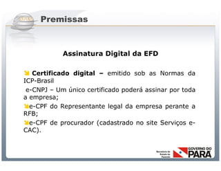 Premissas



            Assinatura Digital da EFD

 Certificado digital – emitido sob as Normas da
ICP-Brasil
 e-CNPJ – Um único certificado poderá assinar por toda
a empresa;
e-CPF do Representante legal da empresa perante a
RFB;
e-CPF de procurador (cadastrado no site Serviços e-
CAC).



                Sistema Público de Escrituração Digital
 