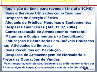 Fatos Geradores dos créditos da Não-Cumulatividade:


• Aquisição de Bens para revenda (Inclui o ICMS)
• Bens e Serviços Utilizados como Insumos
• Despesas de Energia Elétrica
• Aluguéis de Prédios, Maquinas e Equipamentos
• Despesas Financeiras (Até 31.07.2004)
• Contraprestação de Arrendamento mercantil
• Máquinas e Equipamentos p/o Imobilizado
• Edificações e Benfeitorias em Imóveis Utilizados
nas Atividades da Empresa
• Bens Recebidos em Devolução
• Despesas de Armazenagem de Mercadoria e
Frete nas Operações de Vendas
• Vale-transporte, vale-refeição, fardamento ou uniforme fornecidos por
PJ de serviços de limpeza, conservação e manutenção (abril/2009).
                     Sistema Público de Escrituração Digital
 
