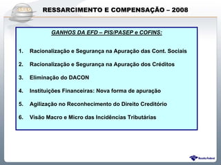 RESSARCIMENTO E COMPENSAÇÃO – 2008


            GANHOS DA EFD – PIS/PASEP e COFINS:
            GANHOS DA EFD – PIS/PASEP e COFINS:


1.
1.   Racionalização e Segurança na Apuração das Cont. Sociais
     Racionalização e Segurança na Apuração das Cont. Sociais

2.
2.   Racionalização e Segurança na Apuração dos Créditos
     Racionalização e Segurança na Apuração dos Créditos

3.
3.   Eliminação do DACON
     Eliminação do DACON

4.
4.   Instituições Financeiras: Nova forma de apuração
     Instituições Financeiras: Nova forma de apuração

5.
5.   Agilização no Reconhecimento do Direito Creditório
     Agilização no Reconhecimento do Direito Creditório

6.
6.   Visão Macro e Micro das Incidências Tributárias
     Visão Macro e Micro das Incidências Tributárias




                   Sistema Público de Escrituração Digital
 