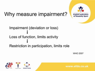 Why measure impairment? Impairment (deviation or loss) Loss of function, limits activity Restriction in participation, limits role   WHO 2007 